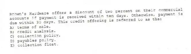 Brown's Hardware offers a discount of two percent on their commercial accounts if payment is received within ten days. Otherwise, payment is due within 30 days. This credit offering is referred to as the:
A) terms of sale.
B) credit analysis.
C) collection policy.
D) payables policy.
E) collection float.