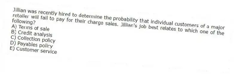 Jillian was recently hired to determine the probability that individual customers of a major retailer will fail to pay for their charge sales. Jillian's job best relates to which one of the following?
A) Terms of sale
B) Credit analysis
C) Collection policy
D) Payables policy
E) Customer service