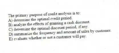 The primary purpose of credit analysis is to:
A) determine the optimal credit period.
B) analyze the effects of granting a cash discount.
C) determine the optimal discount period, if any.
D) summarize the frequency and amount of sales by customer.
E) evaluate whether or not a customer will pay.