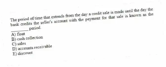The period of time that extends from the day a credit sale is made until the day the bank credits the seller's account with the payment for that sale is known as the ________ period.
A) float
B) cash collection
C) sales
D) accounts receivable
E) discount