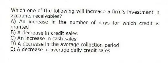 Which one of the following will increase a firm's investment in accounts receivables?
A) An increase in the number of days for which credit is granted
B) A decrease in credit sales
C) An increase in cash sales
D) A decrease in the average collection period
E) A decrease in average daily credit sales