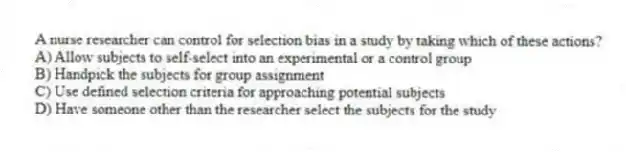 A nurse researcher can control for selection bias in a study by taking which of these actions?
A) Allow subjects to self-select into an experimental or a control group
B) Handpick the subjects for group assignment
C) Use defined selection criteria for approaching potential subjects
D) Have someone other than the researcher select the subjects for the study