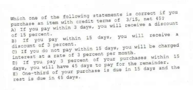 Which one of the following statements is correct if you purchase an item with credit terms of 3/15, net 45?
A) If you pay within 3 days, you will receive a discount of 15 percent.
B) If you pay within 15 days, you will receive a discount of 3 percent.
C) If you do not pay within 15 days, you will be charged interest at a rate of 3 percent per month.
D) If you pay 3 percent of your purchases within 15 days, you will have 45 days to pay for the remainder.
E) One-third of your purchase is due in 15 days and the rest is due in 45 days.