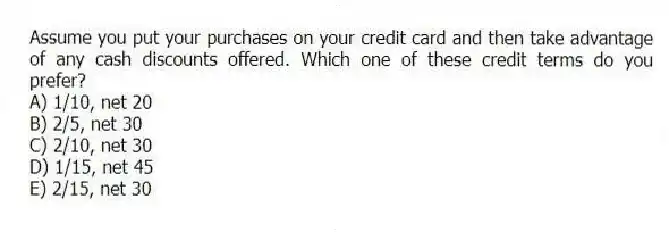 Assume you put your purchases on your credit card and then take advantage of any cash discounts offered. Which one of these credit terms do you prefer?
A) 1/10, net 20
B) 2/5, net 30
C) 2/10, net 30
D) 1/15, net 45
E) 2/15, net 30