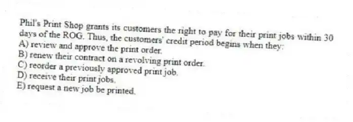 Phil's Print Shop grants its customers the right to pay for their print jobs within 30 days of the ROG. Thus, the customers' credit period begins when they:
A) review and approve the print order.
B) renew their contract on a revolving print order.
C) reorder a previously approved print job.
D) receive their print jobs.
E) request a new job be printed.