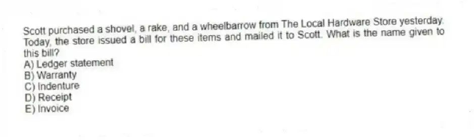 Scott purchased a shovel, a rake, and a wheelbarrow from The Local Hardware Store yesterday. Today, the store issued a bill for these items and mailed it to Scott. What is the name given to this bill?
A) Ledger statement
B) Warranty
C) Indenture
D) Receipt
E) Invoice