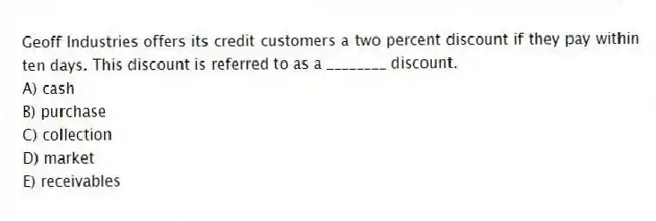 Geoff Industries offers its credit customers a two percent discount if they pay within ten days. This discount is referred to as a ________ discount.
A) cash
B) purchase
C) collection
D) market
E) receivables