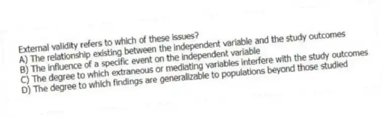 External validity refers to which of these issues?
A) The relationship existing between the independent variable and the study outcomes
B) The influence of a specific event on the independent variable
C) The degree to which extraneous or mediating variables interfere with the study outcomes
D) The degree to which findings are generalizable to populations beyond those studied