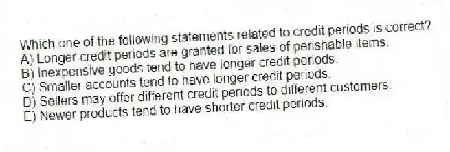 Which one of the following statements related to credit periods is correct?
A) Longer credit periods are granted for sales of perishable items.
B) Inexpensive goods tend to have longer credit periods.
C) Smaller accounts tend to have longer credit periods.
D) Sellers may offer different credit periods to different customers.
E) Newer products tend to have shorter credit periods.
