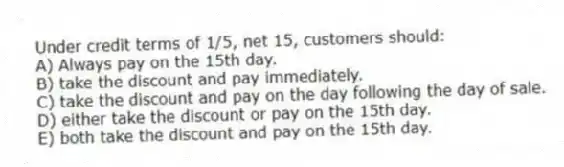 Under credit terms of 1/5, net 15, customers should:
A) Always pay on the 15th day.
B) take the discount and pay immediately.
C) take the discount and pay on the day following the day of sale.
D) either take the discount or pay on the 15th day.
E) both take the discount and pay on the 15th day.