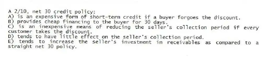 A 2/10, net 30 credit policy:
A) is an expensive form of short-term credit if a buyer forgoes the discount.
B) provides cheap financing to the buyer for 30 days.
C) is an inexpensive means of reducing the seller's collection period if every customer takes the discount.
D) tends to have little effect on the seller's collection period.
E) tends to increase the seller's investment in receivables as compared to a straight net 30 policy.