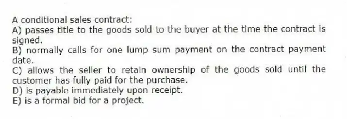A conditional sales contract:
A) passes title to the goods sold to the buyer at the time the contract is signed.
B) normally calls for one lump sum payment on the contract payment date.
C) allows the seller to retain ownership of the goods sold until the customer has fully paid for the purchase.
D) is payable immediately upon receipt.
E) is a formal bid for a project.