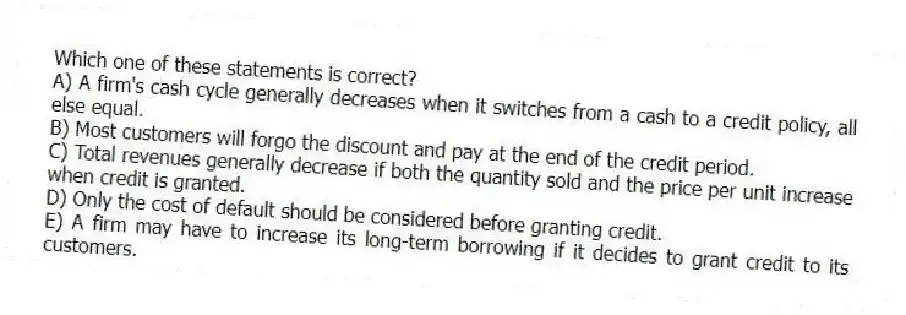 Which one of these statements is correct?
A) A firm's cash cycle generally decreases when it switches from a cash to a credit policy, all else equal.
B) Most customers will forgo the discount and pay at the end of the credit period.
C) Total revenues generally decrease if both the quantity sold and the price per unit increase when credit is granted.
D) Only the cost of default should be considered before granting credit.
E) A firm may have to increase its long-term borrowing if it decides to grant credit to its customers.