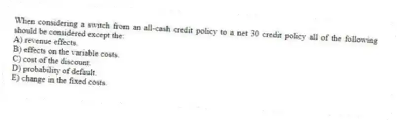 When considering a switch from an all-cash credit policy to a net 30 credit policy all of the following should be considered except the:
A) revenue effects.
B) effects on the variable costs.
C) cost of the discount.
D) probability of default.
E) change in the fixed costs.
