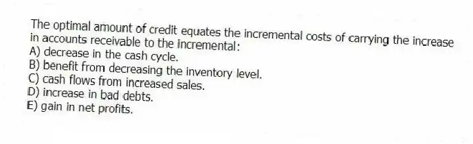 The optimal amount of credit equates the incremental costs of carrying the increase in accounts receivable to the incremental:
A) decrease in the cash cycle.
B) benefit from decreasing the inventory level.
C) cash flows from increased sales.
D) increase in bad debts.
E) gain in net profits.
