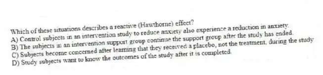 Which of these situations describes a reactive (Hawthorne) effect?
A) Control subjects in an intervention study to reduce anxiety also experience a reduction in anxiety.
B) The subjects in an intervention support group continue the support group after the study has ended.
C) Subjects become concerned after learning that they received a placebo, not the treatment, during the study.
D) Study subjects want to know the outcomes of the study after it is completed.