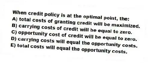 When credit policy is at the optimal point, the:
A) total costs of granting credit will be maximized.
B) carrying costs of credit will be equal to zero.
C) opportunity cost of credit will be equal to zero.
D) carrying costs will equal the opportunity costs.
E) total costs will equal the opportunity costs.