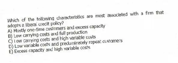 Which of the following characteristics are most associated with a firm that adopts a liberal credit policy?
A) Mostly one-time customers and excess capacity
B) Low carrying costs and full production
C) Low carrying costs and high variable costs
D) Low variable costs and predominately repeat customers
E) Excess capacity and high variable costs
