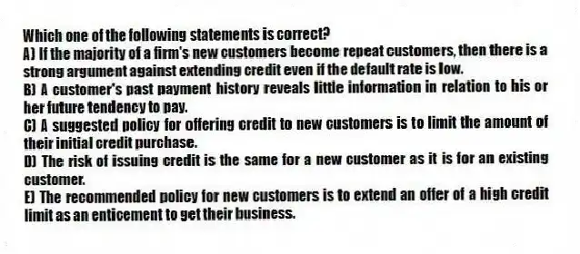 Which one of the following statements is correct?
A) If the majority of a firm's new customers become repeat customers, then there is a strong argument against extending credit even if the default rate is low.
B) A customer's past payment history reveals little information in relation to his or her future tendency to pay.
C) A suggested policy for offering credit to new customers is to limit the amount of their initial credit purchase.
D) The risk of issuing credit is the same for a new customer as it is for an existing customer.
E) The recommended policy for new customers is to extend an offer of a high credit limit as an enticement to get their business.