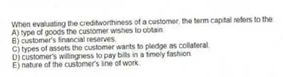 When evaluating the creditworthiness of a customer, the term capital refers to the:
A) type of goods the customer wishes to obtain.
B) customer's financial reserves.
C) types of assets the customer wants to pledge as collateral.
D) customer's willingness to pay bills in a timely fashion.
E) nature of the customer's line of work.