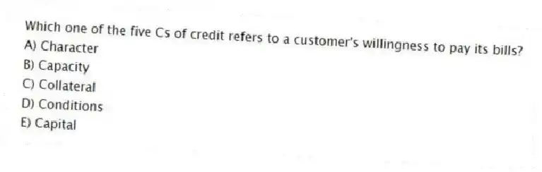 Which one of the five Cs of credit refers to a customer's willingness to pay its bills?
A) Character
B) Capacity
C) Collateral
D) Conditions
E) Capital