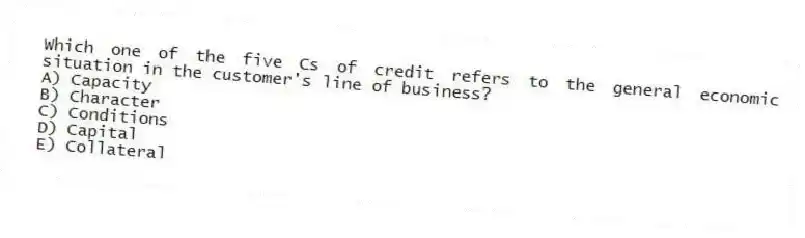 Which one of the five Cs of credit refers to the general economic situation in the customer's line of business?
A) Capacity
B) Character
C) Conditions
D) Capital
E) Collateral