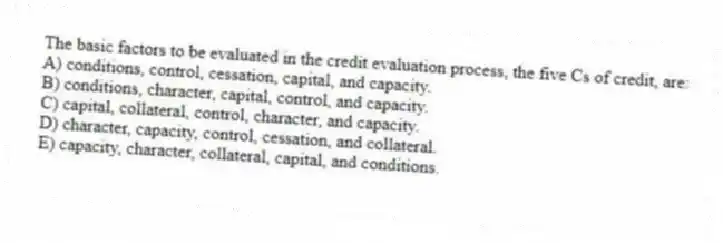 The basic factors to be evaluated in the credit evaluation process, the five Cs of credit, are:
A) conditions, control, cessation, capital, and capacity.
B) conditions, character, capital, control, and capacity.
C) capital, collateral, control, character, and capacity.
D) character, capacity, control, cessation, and collateral.
E) capacity, character, collateral, capital, and conditions.