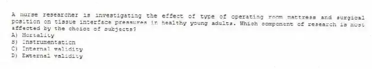 A nurse researcher is investigating the effect of type of operating room mattress and surgical position on tissue interface pressures in healthy young adults. Which component of research is most affected by the choice of subjects?
A) Mortality
B) Instrumentation
C) Internal validity
D) External validity