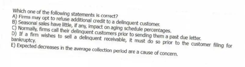 Which one of the following statements is correct?
A) Firms may opt to refuse additional credit to a delinquent customer.
B) Seasonal sales have little, if any, impact on aging schedule percentages.
C) Normally, firms call their delinquent customers prior to sending them a past due letter.
D) If a firm wishes to sell a delinquent receivable, it must do so prior to the customer filing for bankruptcy.
E) Expected decreases in the average collection period are a cause of concern.