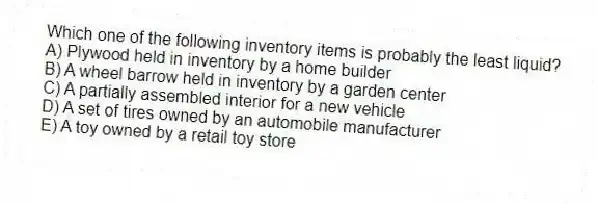 Which one of the following inventory items is probably the least liquid?
A) Plywood held in inventory by a home builder
B) A wheel barrow held in inventory by a garden center
C) A partially assembled interior for a new vehicle
D) A set of tires owned by an automobile manufacturer
E) A toy owned by a retail toy store