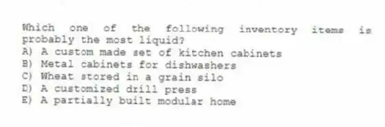 Which one of the following inventory items is probably the most liquid?
A) A custom made set of kitchen cabinets
B) Metal cabinets for dishwashers
C) Wheat stored in a grain silo
D) A customized drill press
E) A partially built modular home