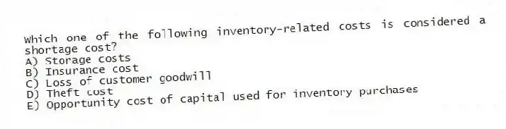 Which one of the following inventory-related costs is considered a shortage cost?
A) Storage costs
B) Insurance cost
C) Loss of customer goodwill
D) Theft cost
E) Opportunity cost of capital used for inventory purchases