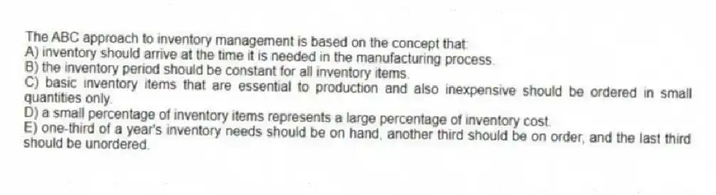 The ABC approach to inventory management is based on the concept that:
A) inventory should arrive at the time it is needed in the manufacturing process.
B) the inventory period should be constant for all inventory items.
C) basic inventory items that are essential to production and also inexpensive should be ordered in small quantities only.
D) a small percentage of inventory items represents a large percentage of inventory cost.
E) one-third of a year's inventory needs should be on hand, another third should be on order, and the last third should be unordered.
