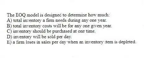 The EOQ model is designed to determine how much:
A) total inventory a firm needs during any one year.
B) total inventory costs will be for any one given year.
C) inventory should be purchased at one time.
D) inventory will be sold per day.
E) a firm loses in sales per day when an inventory item is depleted.