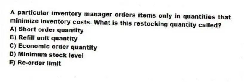 A particular inventory manager orders items only in quantities that minimize inventory costs. What is this restocking quantity called?
A) Short order quantity
B) Refill unit quantity
C) Economic order quantity
D) Minimum stock level
E) Re-order limit