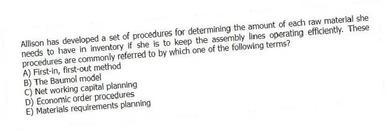 Allison has developed a set of procedures for determining the amount of each raw material she needs to have in inventory if she is to keep the assembly lines operating efficiently. These procedures are commonly referred to by which one of the following terms?
A) First-in, first-out method
B) The Baumol model
C) Net working capital planning
D) Economic order procedures
E) Materials requirements planning