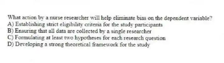 What action by a nurse researcher will help eliminate bias on the dependent variable?
A) Establishing strict eligibility criteria for the study participants
B) Ensuring that all data are collected by a single researcher
C) Formulating at least two hypotheses for each research question
D) Developing a strong theoretical framework for the study
