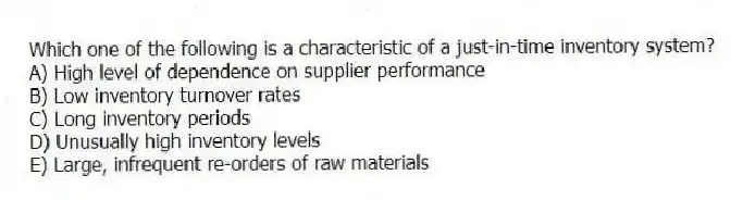 Which one of the following is a characteristic of a just-in-time inventory system?
A) High level of dependence on supplier performance
B) Low inventory turnover rates
C) Long inventory periods
D) Unusually high inventory levels
E) Large, infrequent re-orders of raw materials