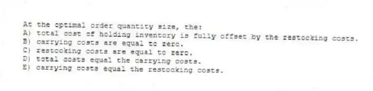 At the optimal order quantity size, the:
A) total cost of holding inventory is fully offset by the restocking costs.
B) carrying costs are equal to zero.
C) restocking costs are equal to zero.
D) total costs equal the carrying costs.
E) carrying costs equal the restocking costs.