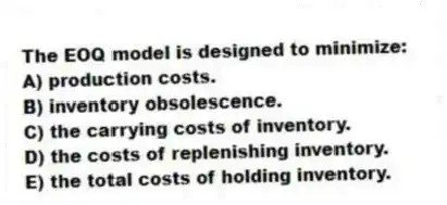 The EOQ model is designed to minimize:
A) production costs.
B) inventory obsolescence.
C) the carrying costs of inventory.
D) the costs of replenishing inventory.
E) the total costs of holding inventory.
