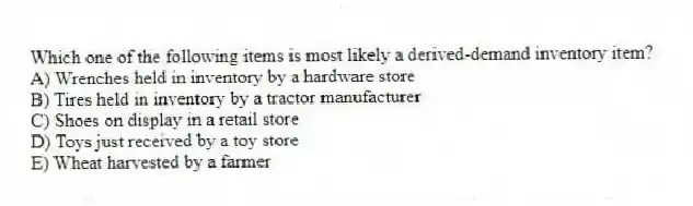 Which one of the following items is most likely a derived-demand inventory item?
A) Wrenches held in inventory by a hardware store
B) Tires held in inventory by a tractor manufacturer
C) Shoes on display in a retail store
D) Toys just received by a toy store
E) Wheat harvested by a farmer