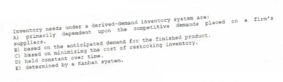 Inventory needs under a derived-demand inventory system are:
A) primarily dependent upon the competitive demands placed on a firm's suppliers.
B) based on the anticipated demand for the finished product.
C) based on minimizing the cost of restocking inventory.
D) held constant over time.
E) determined by a Kanban system.