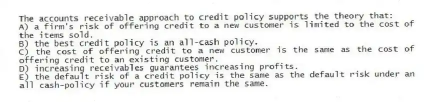The accounts receivable approach to credit policy supports the theory that:
A) a firm's risk of offering credit to a new customer is limited to the cost of the items sold.
B) the best credit policy is an all-cash policy.
C) the cost of offering credit to a new customer is the same as the cost of offering credit to an existing customer.
D) increasing receivables guarantees increasing profits.
E) the default risk of a credit policy is the same as the default risk under an all cash-policy if your customers remain the same.