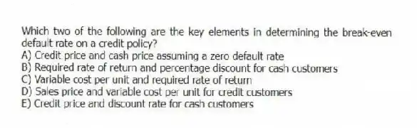 Which two of the following are the key elements in determining the break-even default rate on a credit policy?
A) Credit price and cash price assuming a zero default rate
B) Required rate of return and percentage discount for cash customers
C) Variable cost per unit and required rate of return
D) Sales price and variable cost per unit for credit customers
E) Credit price and discount rate for cash customers