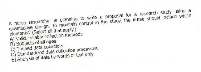 A nurse researcher is planning to write a proposal for a research study using a quantitative design. To maintain control in the study, the nurse should include which elements? (Select all that apply.)
A) Valid, reliable collection methods
B) Subjects of all ages
C) Trained data collectors
D) Standardized data collection processes
E) Analysis of data by words or text only