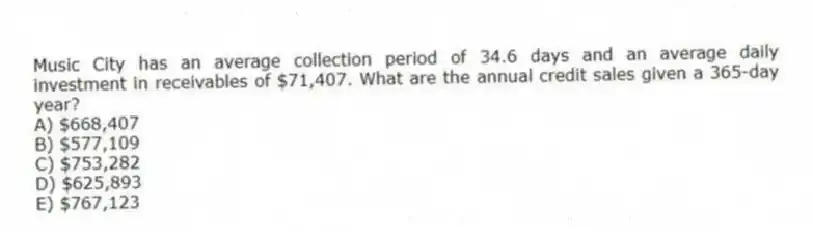 Music City has an average collection period of 34.6 days and an average daily investment in receivables of $71,407. What are the annual credit sales given a 365-day year?
A) $668,407
B) $577,109
C) $753,282
D) $625,893
E) $767,123