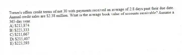Turner's offers credit terms of net 30 with payments received an average of 2.8 days past their due date. Annual credit sales are $2.38 million. What is the average book value of accounts receivable? Assume a 365-day year.
A) $213,874
B) $223,333
C) $211,667
D) $215,407
E) $223,593