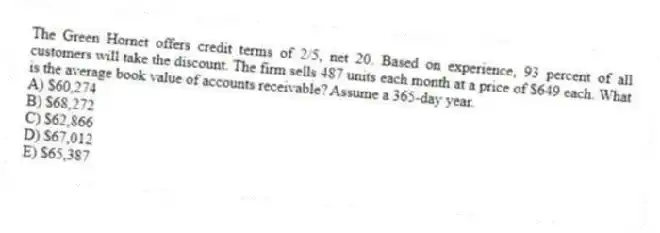 The Green Hornet offers credit terms of 2/5, net 20. Based on experience, 93 percent of all customers will take the discount. The firm sells 487 units each month at a price of $649 each. What is the average book value of accounts receivable? Assume a 365-day year.
A) $60,274
B) $68,272
C) $62,866
D) $67,012
E) $65,387