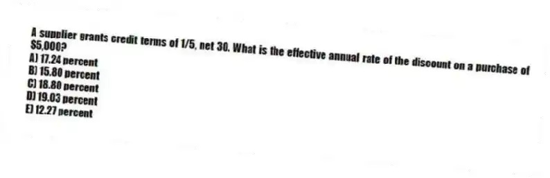 A supplier grants credit terms of 1/5, net 30. What is the effective annual rate of the discount on a purchase of $5,000?
A) 17.24 percent
B) 15.80 percent
C) 18.80 percent
D) 19.03 percent
E) 12.27 percent