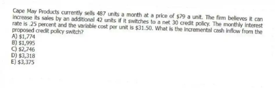 Cape May Products currently sells 487 units a month at a price of $79 a unit. The firm believes it can increase its sales by an additional 42 units if it switches to a net 30 credit policy. The monthly interest rate is .25 percent and the variable cost per unit is $31.50. What is the incremental cash inflow from the proposed credit policy switch?
A) $1,774
B) $1,995
C) $2,746
D) $3,318
E) $3,375